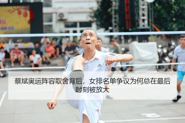 蔡斌奥运阵容取舍背后，女排名单争议为何总在最后时刻被放大