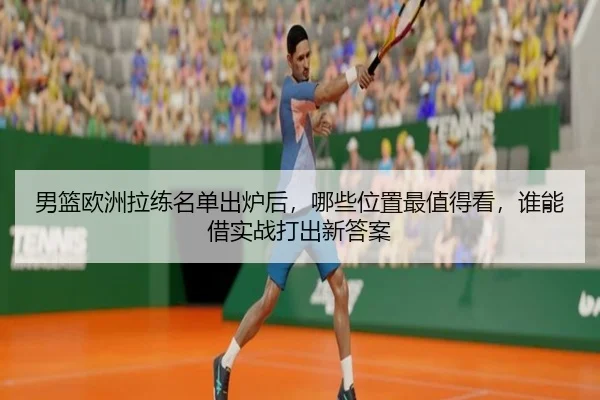男篮欧洲拉练名单出炉后，哪些位置最值得看，谁能借实战打出新答案 - Sina Sports